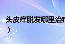 头皮痒脱发哪里治疗最好（头皮痒脱发怎么治）