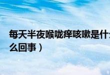 每天半夜喉咙痒咳嗽是什么原因（一到半夜喉咙很痒咳嗽怎么回事）