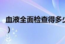 血液全面检查得多少钱（血液全面检查多少钱）