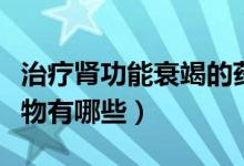 治疗肾功能衰竭的药物（治疗肾功能衰竭的药物有哪些）