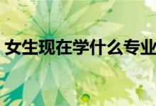 女生现在学什么专业好（适合女生学的专业）