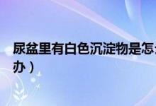 尿盆里有白色沉淀物是怎么回事（尿盆里有白色沉淀物怎么办）