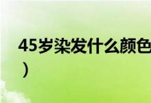 45岁染发什么颜色好看（45岁染发颜色推荐）