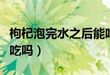 枸杞泡完水之后能吃了吗（枸杞泡完水喝后能吃吗）