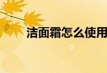 洁面霜怎么使用（怎么使用洁面霜）