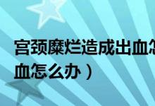 宫颈糜烂造成出血怎么办（宫颈糜烂接触性出血怎么办）