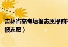 吉林省高考填报志愿提前批（2022吉林高考专科提前批哪天报志愿）