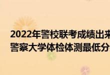 2022年警校联考成绩出来了吗（2021山东省报考中国人民警察大学体检体测最低分数线是多少）