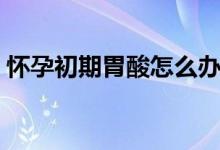 怀孕初期胃酸怎么办（怀孕初期胃酸怎么办）