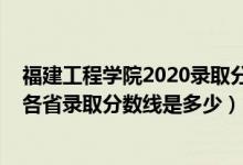 福建工程学院2020录取分数线多少（2021年福建工程学院各省录取分数线是多少）