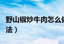 野山椒炒牛肉怎么做（野山椒炒牛肉的烹饪方法）