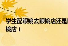 学生配眼镜去眼镜店还是医院（第一次配眼镜去医院还是眼镜店）