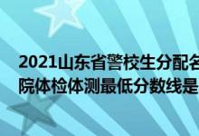 2021山东省警校生分配名单（2021山东省报考山东警察学院体检体测最低分数线是多少）