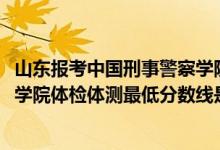 山东报考中国刑事警察学院（2021山东省报考中国刑事警察学院体检体测最低分数线是多少）