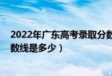 2022年广东高考录取分数线预计（预计2022年高考录取分数线是多少）