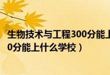 生物技术与工程300分能上什么学校（2022生物医学工程470分能上什么学校）