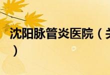 沈阳脉管炎医院（关于沈阳脉管炎医院的介绍）