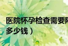 医院怀孕检查需要陪同吗（医院怀孕检查需要多少钱）