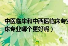 中医临床和中西医临床专业哪个好（2022中医学和中西医临床专业哪个更好呢）