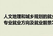 人文地理和城乡规划的就业方向（2022人文地理与城乡规划专业就业方向及就业前景怎么样）