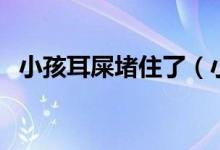 小孩耳屎堵住了（小孩耳屎堵住了怎么办）