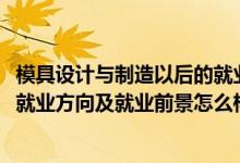 模具设计与制造以后的就业方向（2022模具设计与制造专业就业方向及就业前景怎么样）