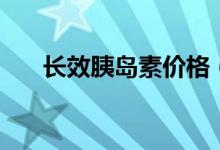 长效胰岛素价格（长效胰岛素有几种）