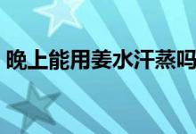 晚上能用姜水汗蒸吗（晚上能用姜水泡脚吗）