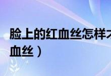 脸上的红血丝怎样才能去除（可以怎么改善红血丝）