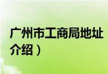 广州市工商局地址（关于广州市工商局地址的介绍）