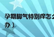 孕期脚气特别痒怎么办（孕期脚气特别痒怎么办）