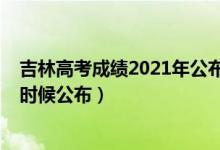 吉林高考成绩2021年公布时间（2022年吉林高考成绩什么时候公布）
