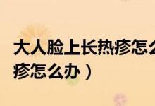 大人脸上长热疹怎么快速消除（大人脸上长热疹怎么办）