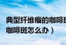 典型纤维瘤的咖啡斑可治疗吗（典型纤维瘤的咖啡斑怎么办）