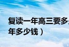 复读一年高三要多少钱（2022年高三复读一年多少钱）