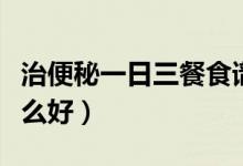 治便秘一日三餐食谱（严重便秘一日三餐吃什么好）