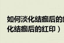 如何淡化结痂后的红印已经4个月了（如何淡化结痂后的红印）