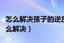 怎么解决孩子的逆反心理（孩子的逆反心理怎么解决）