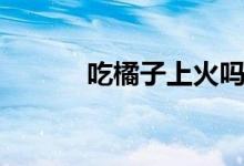 吃橘子上火吗（吃橙子上火吗）