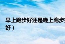 早上跑步好还是晚上跑步好减脂（早上跑步好还是晚上跑步好）