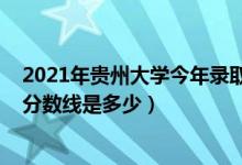 2021年贵州大学今年录取分数线（2021贵州大学各省录取分数线是多少）
