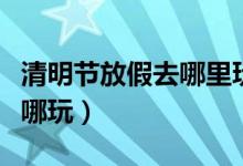 清明节放假去哪里玩好（清明节小长假应该去哪玩）