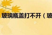 玻璃瓶盖打不开（玻璃瓶瓶盖打不开怎么办）