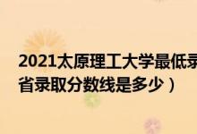 2021太原理工大学最低录取分数线（2021太原理工大学各省录取分数线是多少）