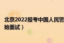 北京2022报考中国人民警察大学面试时间安排（什么时候开始面试）