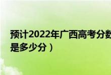 预计2022年广西高考分数线是多少（广西2022高考最高分是多少分）