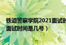 铁道警察学院2021面试时间（北京2022铁道警察学院招生面试时间是几号）