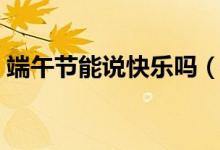 端午节能说快乐吗（关于端午节能说快乐吗）