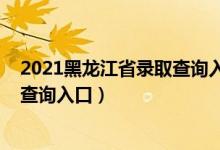 2021黑龙江省录取查询入口（2022年黑龙江高考录取结果查询入口）