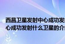 西昌卫星发射中心成功发射什么卫星（关于西昌卫星发射中心成功发射什么卫星的介绍）